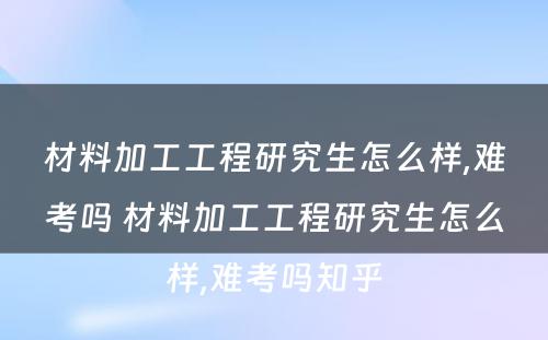 材料加工工程研究生怎么样,难考吗 材料加工工程研究生怎么样,难考吗知乎