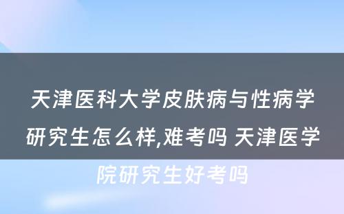 天津医科大学皮肤病与性病学研究生怎么样,难考吗 天津医学院研究生好考吗