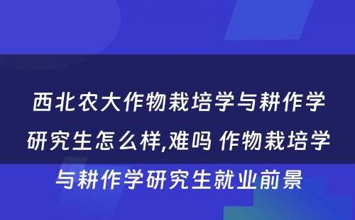 西北农大作物栽培学与耕作学研究生怎么样,难吗 作物栽培学与耕作学研究生就业前景