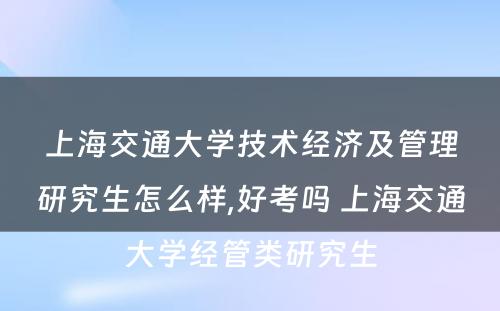 上海交通大学技术经济及管理研究生怎么样,好考吗 上海交通大学经管类研究生