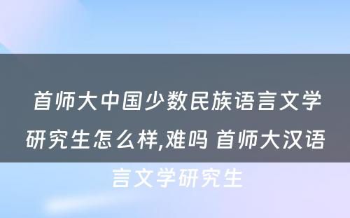 首师大中国少数民族语言文学研究生怎么样,难吗 首师大汉语言文学研究生