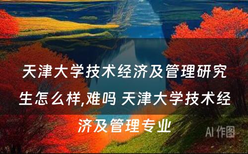 天津大学技术经济及管理研究生怎么样,难吗 天津大学技术经济及管理专业