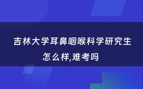 吉林大学耳鼻咽喉科学研究生怎么样,难考吗 