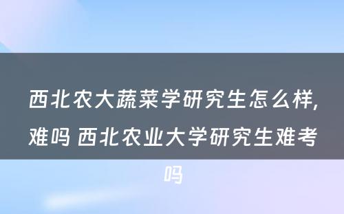 西北农大蔬菜学研究生怎么样,难吗 西北农业大学研究生难考吗