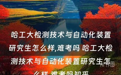 哈工大检测技术与自动化装置研究生怎么样,难考吗 哈工大检测技术与自动化装置研究生怎么样,难考吗知乎