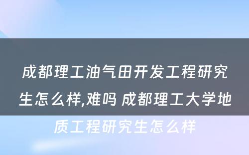 成都理工油气田开发工程研究生怎么样,难吗 成都理工大学地质工程研究生怎么样