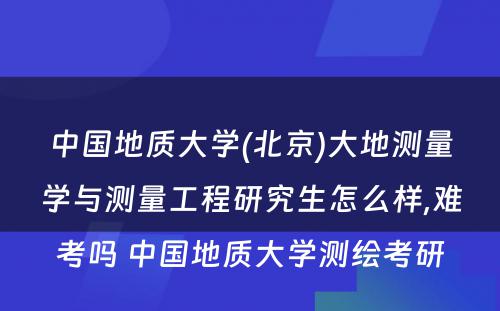 中国地质大学(北京)大地测量学与测量工程研究生怎么样,难考吗 中国地质大学测绘考研