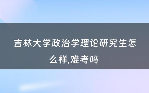 吉林大学政治学理论研究生怎么样,难考吗 