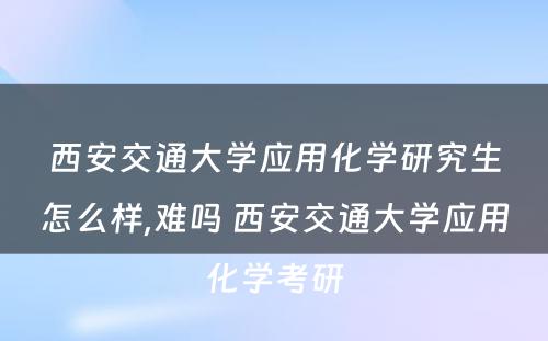 西安交通大学应用化学研究生怎么样,难吗 西安交通大学应用化学考研