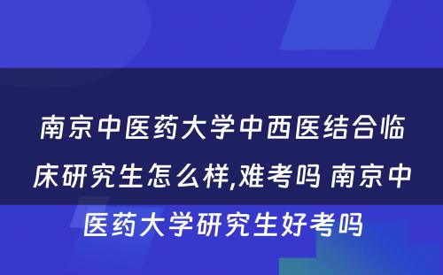 南京中医药大学中西医结合临床研究生怎么样,难考吗 南京中医药大学研究生好考吗