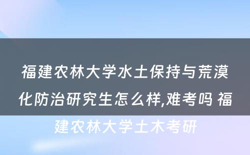 福建农林大学水土保持与荒漠化防治研究生怎么样,难考吗 福建农林大学土木考研