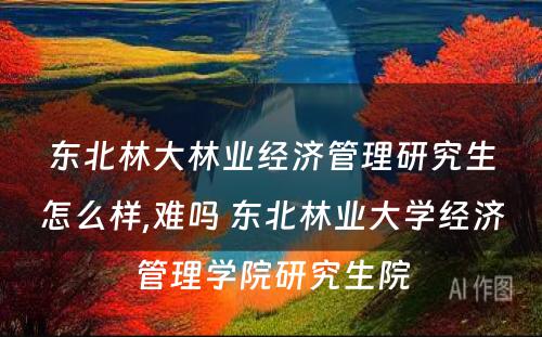 东北林大林业经济管理研究生怎么样,难吗 东北林业大学经济管理学院研究生院