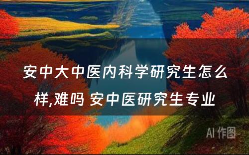 安中大中医内科学研究生怎么样,难吗 安中医研究生专业