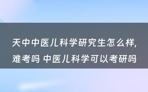 天中中医儿科学研究生怎么样,难考吗 中医儿科学可以考研吗