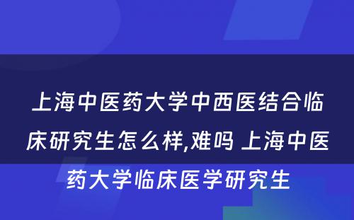 上海中医药大学中西医结合临床研究生怎么样,难吗 上海中医药大学临床医学研究生