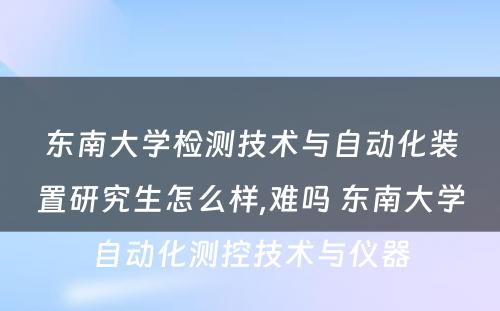 东南大学检测技术与自动化装置研究生怎么样,难吗 东南大学自动化测控技术与仪器