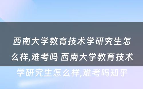 西南大学教育技术学研究生怎么样,难考吗 西南大学教育技术学研究生怎么样,难考吗知乎