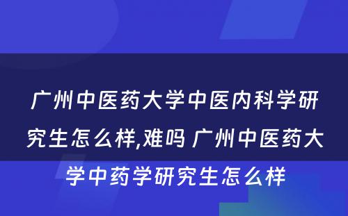 广州中医药大学中医内科学研究生怎么样,难吗 广州中医药大学中药学研究生怎么样