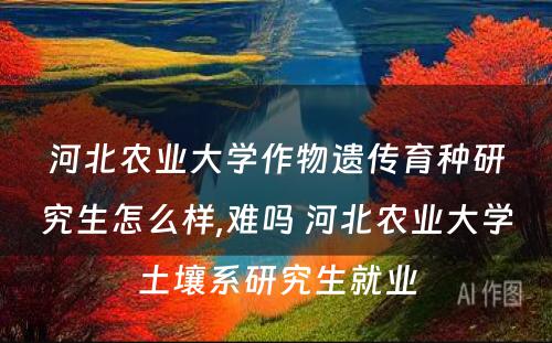 河北农业大学作物遗传育种研究生怎么样,难吗 河北农业大学土壤系研究生就业