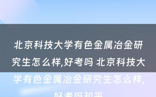 北京科技大学有色金属冶金研究生怎么样,好考吗 北京科技大学有色金属冶金研究生怎么样,好考吗知乎