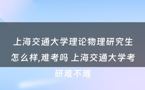 上海交通大学理论物理研究生怎么样,难考吗 上海交通大学考研难不难