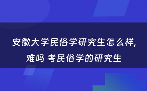 安徽大学民俗学研究生怎么样,难吗 考民俗学的研究生