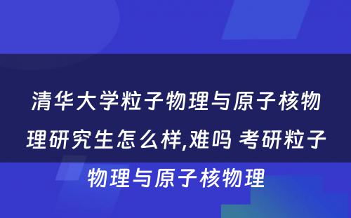 清华大学粒子物理与原子核物理研究生怎么样,难吗 考研粒子物理与原子核物理