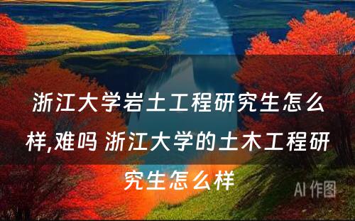 浙江大学岩土工程研究生怎么样,难吗 浙江大学的土木工程研究生怎么样