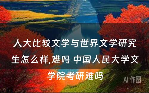 人大比较文学与世界文学研究生怎么样,难吗 中国人民大学文学院考研难吗