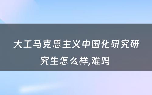 大工马克思主义中国化研究研究生怎么样,难吗 