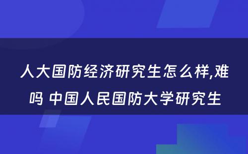 人大国防经济研究生怎么样,难吗 中国人民国防大学研究生