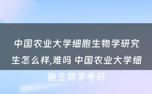 中国农业大学细胞生物学研究生怎么样,难吗 中国农业大学细胞生物学考研