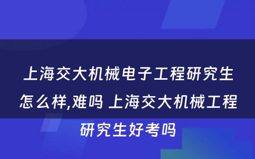 上海交大机械电子工程研究生怎么样,难吗 上海交大机械工程研究生好考吗