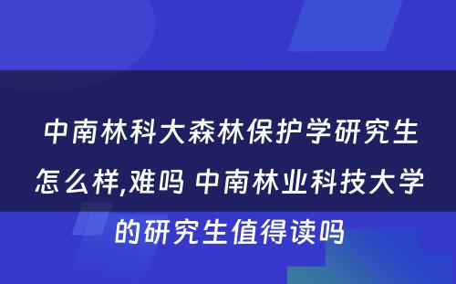 中南林科大森林保护学研究生怎么样,难吗 中南林业科技大学的研究生值得读吗