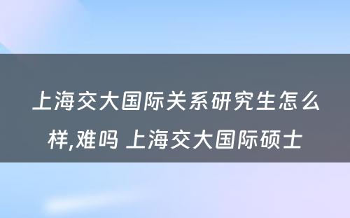 上海交大国际关系研究生怎么样,难吗 上海交大国际硕士