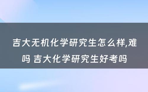 吉大无机化学研究生怎么样,难吗 吉大化学研究生好考吗