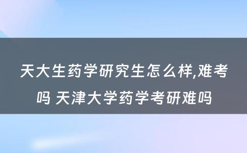 天大生药学研究生怎么样,难考吗 天津大学药学考研难吗