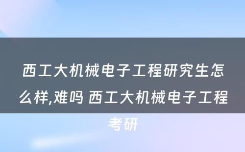 西工大机械电子工程研究生怎么样,难吗 西工大机械电子工程考研