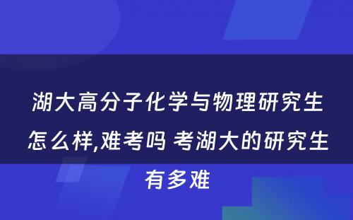 湖大高分子化学与物理研究生怎么样,难考吗 考湖大的研究生有多难