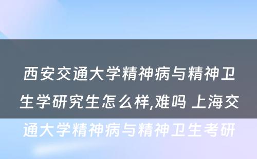 西安交通大学精神病与精神卫生学研究生怎么样,难吗 上海交通大学精神病与精神卫生考研