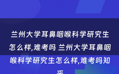 兰州大学耳鼻咽喉科学研究生怎么样,难考吗 兰州大学耳鼻咽喉科学研究生怎么样,难考吗知乎