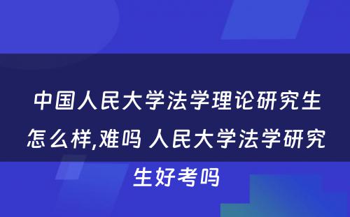 中国人民大学法学理论研究生怎么样,难吗 人民大学法学研究生好考吗