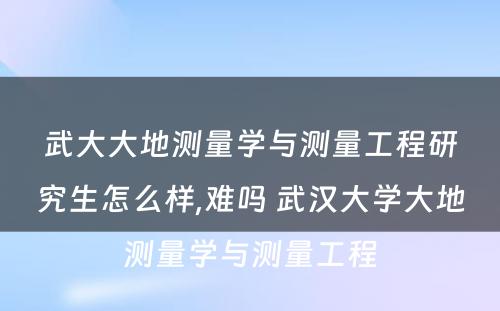 武大大地测量学与测量工程研究生怎么样,难吗 武汉大学大地测量学与测量工程