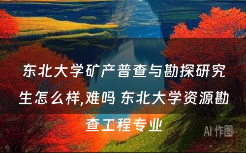 东北大学矿产普查与勘探研究生怎么样,难吗 东北大学资源勘查工程专业