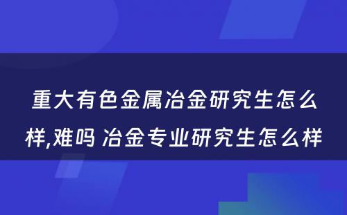 重大有色金属冶金研究生怎么样,难吗 冶金专业研究生怎么样