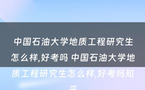 中国石油大学地质工程研究生怎么样,好考吗 中国石油大学地质工程研究生怎么样,好考吗知乎