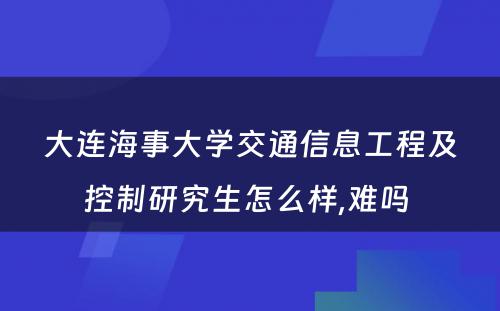 大连海事大学交通信息工程及控制研究生怎么样,难吗 