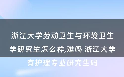 浙江大学劳动卫生与环境卫生学研究生怎么样,难吗 浙江大学有护理专业研究生吗