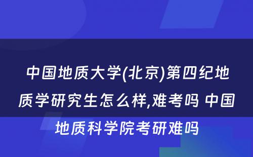 中国地质大学(北京)第四纪地质学研究生怎么样,难考吗 中国地质科学院考研难吗