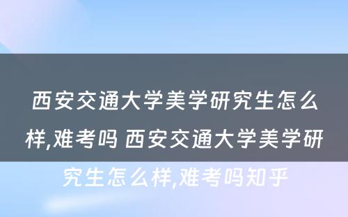 西安交通大学美学研究生怎么样,难考吗 西安交通大学美学研究生怎么样,难考吗知乎